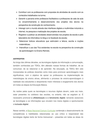  Contribuir com os professores com propostas de atividades de acordo com os
conteúdos trabalhados na turma;
 Garantir a parceria entre professora facilitadora e professores de sala de aula
no encaminhamento e desenvolvimento dos projetos dos alunos na
perspectiva da construção do conhecimento;
 Interagir com o mundo através das interfaces digitais e multimídias incluindo a
internet, na pesquisa e realização dos projetos da escola;
 Registrar e publicar as atividades desenvolvidas nos projetos da escola e pelo
laboratório de informática no blog e no facebook da escola;
 Selecionar lúdicos educativos que estimulem a leitura, escrita e noções
matemáticas;
 Intensificar o uso das Tics existentes na escola na perspectiva da construção
da aprendizagem no Ensino Remoto.
JUSTIFICATIVA
Ao longo das últimas décadas, as tecnologias digitais da informação e comunicação,
também conhecidas por TDICs, têm alterado nossas formas de trabalhar, de se
comunicar, de se relacionar e de aprender. Na educação, as TDICs têm sido
incorporadas às práticas docentes como meio para promover aprendizagens mais
significativas, com o objetivo de apoiar os professores na implementação de
metodologias de ensino ativas, alinhando o processo de ensino-aprendizagem à
realidade dos estudantes e despertando maior interesse e engajamento dos alunos
em todas as etapas da Educação Básica.
As razões pelas quais as tecnologias e recursos digitais devem, cada vez mais,
estar presentes no cotidiano das escolas, no entanto, não se esgotam aí. É
necessário promover a alfabetização e o letramento digital, tornando acessíveis
as tecnologias e as informações que circulam nos meios digitais e oportunizando
a inclusão digital.
Nesse sentido, a Base Nacional Comum Curricular contempla o desenvolvimento de
competências e habilidades relacionadas ao uso crítico e responsável das
tecnologias digitais tanto de forma transversal – presentes em todas as áreas do
 