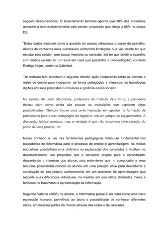 seguem desconectados. O levantamento também aponta que 58% dos brasileiros
acessam a rede exclusivamente pelo celular, proporção que chega a 85% na classe
DE.
“Estes dados mostram como a questão do acesso ultrapassa a posse do aparelho.
Alunos de contextos mais vulneráveis enfrentam limitações que vão desde ter que
estudar pelo celular, com pouca memória ou conexão, até ter que dividir o aparelho
com irmãos ou não ter um local em casa que possibilite a concentração”, comenta
Rodrigo Nejm, diretor da SaferNet.
Tal contexto tem suscitado o seguinte debate: quão preparadas estão as escolas e
redes de ensino para incorporar, de forma pedagógica e integrada, as tecnologias
digitais em suas propostas curriculares e políticas educacionais?
Na opinião de Lilian Starobinas, professora do Instituto Vera Cruz, a pandemia
deixou claro como ainda são poucas as instituições que exploram estas
possibilidades. “Sempre houve uma certa hesitação em apostar na formação de
professores para o uso pedagógico do digital ou em um parque de equipamentos. A
discussão teórica avançou, mas a verdade é que não encontrou reverberação do
ponto de vista prático”, diz.
Nesse contexto o uso das ferramentas pedagógicas tornou-se fundamental nos
laboratórios de informática para o processo de ensino e aprendizagem. As mídias
educativas possibilitam uma dinâmica na explanação dos conteúdos e facilitam no
desenvolvimento das propostas que o educador propõe para o aprendizado,
despertando o interesse dos alunos, pois entende-se que o computador e seus
recursos possibilitam colocar os alunos em uma posição ativa para descoberta e
construção do seu próprio conhecimento em um ambiente de aprendizagem que
respeita suas diferenças individuais, na medida em que utiliza diferentes meios e
formatos no tratamento e apresentação da informação.
Segundo Valente (2006) no ensino, a informática passa a ser vista como uma nova
expressão humana, permitindo ao aluno a possibilidade de conhecer diferentes
obras, em diversas partes do mundo através das redes e de conexões.
 