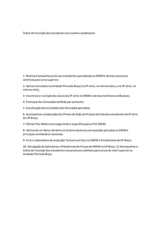 Índice de Inscriçãodosestudantesnosexamesvestibulares
1‐ RealizarCampanhasjuntoaosestudantesparaadesãoao ENEMe demaisprocessos
seletivosparacursosuperior;
2‐ AplicarsimuladosnaUnidade Plenade Brejo(na2º série,nomínimodois,e na 3º série,no
mínimotrês);
3‐ Incentivara inscriçãodosalunosda 3º série noENEMe demaisSeletivosvestibulares;
4‐ Participardos SimuladosdaRede porsemestre;
5- SocializaçãodosresultadosdosSimuladosaplicados;
6‐ Acompanhara elaboraçãodosPlanosde Ação do Projetode Vidadosestudantesda3ª série
da UP Brejo;
7‐ OfertarPós‐Médiocomcarga horária específicaparao Pró‐ENEM;
8‐ Utilizarde um Banco de Itensno SistemaIbutumycomquestãoaplicadasnoENEMe
principaisvestibularesnacionais;
9‐ Criar o Laboratóriode produção Textual comfocono ENEM e VestibularesdaUP Brejo;
10‐ Divulgaçãode Aplicativose Plataformasde ProvasdoENEMna UP Brejo.11‐Acompanharo
índice de inscriçãodos estudantesnosprocessosseletivosparacursosde nível superiorna
Unidade Plenade Brejo.
 
