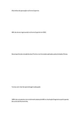 Altoíndice de aprovação noEnsinoSuperior.
40% de alunosingressandonoEnsinoSuperiorem2022.
Desempenhodosestudantesdas3ª sériesnosSimuladosaplicados pelasUnidadesPlenas.
Turmas com nível de aprendizagemadequado
100% dos estudantescomrendimentoabaixode 60% na AvaliaçãoDiagnósticaparticipando
das aulasde Nivelamento.
 