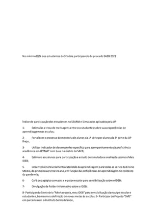 No mínimo85% dos estudantesda3ª série participandodaprovadoSAEB 2021
Índice de participaçãodosestudantesnoSEAMA e SimuladosaplicadospelaUP
1- Estimulara troca de mensagensentre osestudantessobre suasexperiênciasde
aprendizagemnasescolas;
2- Fortaleceroprocessode mentoriade alunosda1ª série poralunosda 3ª série da UP
Brejo;
3- Utilizarindicadorde desempenhoespecíficoparaacompanhamentodaproficiência
acadêmicaemLP/MAT com base na matriz doSAEB;
4- Estímuloaos alunospara participaçãoe estudode simuladose avaliaçõescomooMais
IDEB;
5- DesenvolveroNivelamentoestendidodaaprendizagemparatodasas sériesdoEnsino
Médio,doprimeiroaoterceiroano,emfunção dasdeficiênciasde aprendizagemnocontexto
da pandemia;
6- Café pedagógicocompaise equipe escolarparasensibilizaçãosobre oIDEB;
7- Divulgaçãode Folderinformativosobre o IDEB;
8‐ Participardo Seminário“Minhaescola,meuIDEB”para sensibilizaçãodaequipe escolare
estudantes,bemcomoadefiniçãode novasmetasàsescolas;9‐ ParticipardoProjeto“SMS”
emparceria com o InstitutoSonhoGrande,
 