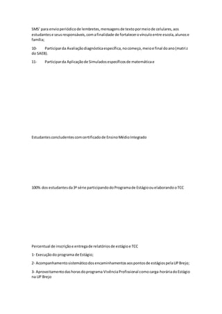 SMS’ para envioperiódicode lembretes,mensagensde textopormeiode celulares,aos
estudantese seusresponsáveis,comafinalidade de fortalecerovínculoentre escola,alunose
família;
10- Participarda Avaliaçãodiagnósticaespecífica,nocomeço,meioe final doano(matriz
do SAEB).
11- Participarda Aplicaçãode Simuladosespecíficosde matemáticae
Estudantesconcludentescomcertificadode EnsinoMédioIntegrado
100% dos estudantesda3ª série participandodoProgramade EstágioouelaborandooTCC
Percentual de inscriçãoe entregade relatóriosde estágioe TCC
1‐ Execuçãodo programa de Estágio;
2‐ Acompanhamentosistemáticodosencaminhamentosaospontosde estágiospelaUPBrejo;
3‐ Aproveitamentodashorasdoprograma VivênciaProfissional comocarga‐horáriadoEstágio
na UP Brejo
 