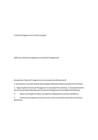 Clube de Protagonismoemefetivaatuação.
100% dos estudantesengajadosnosClubesde Protagonismo
Atuaçãodos Clubesde Protagonismonaresoluçãode problemasdaUP
1‐ Acompanharo uso doTempode AprendizagemMediada(TAM) naUnidade Plenade Brejo;
2‐ . Organizaçãoda Semanade ProtagonismonaUnidade Plenade Brejo.3‐ Acompanhamento
dos Planosde AçãoelaboradospelosClubesde ProtagonismodaUnidadesPlenade Brejo
4- Apoiara formaçãode Clubescomobjetivosadequadosaocontextopandêmico;
5- Incentivarformaçãode encontrosvirtuaisentre osmembrosdosClubesemdiversos
aplicativos;
 