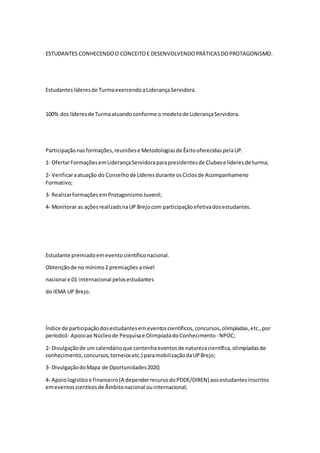 ESTUDANTES CONHECENDOO CONCEITOE DESENVOLVENDOPRÁTICASDOPROTAGONISMO.
Estudanteslíderesde TurmaexercendoaLiderançaServidora.
100% dos líderesde Turmaatuandoconforme o modelode LiderançaServidora.
Participaçãonasformações,reuniõese Metodologiasde ÊxitooferecidaspelaUP.
1‐ OfertarFormaçõesemLiderançaServidoraparapresidentesde Clubese líderesde turma;
2‐ Verificaraatuação do Conselhode Líderesdurante osCiclosde Acompanhameno
Formativo;
3‐ RealizarformaçõesemProtagonismoJuvenil;
4- Monitorar as açõesrealizadsnaUP Brejocom participaçãoefetivadosestudantes.
Estudante premiadoemevento científiconacional.
Obtençãode no mínimo2 premiaçõesanível
nacional e 01 internacional pelosestudantes
do IEMA UP Brejo.
Índice de participaçãodosestudantesemeventoscientíficos,concursos,olimpíadas,etc.,por
período1‐ Apoioao Núcleode Pesquisae OlimpíadadoConhecimento‐ NPOC;
2‐ Divulgaçãode um calendárioque contenhaeventosde naturezacientífica,olimpíadasde
conhecimento,concursos,torneiosetc.) paramobilizaçãodaUPBrejo;
3‐ DivulgaçãodoMapa de Oportunidades2020;
4‐ Apoiologistícoe financeiro(A dependerrecursodoPDDE/DIREN) aosestudantesinscritos
emeventoscientícosde Âmbitonacional ouinternacional;
 