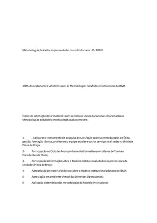 Metodologiasde êxitosimplementadascomeficiêncianaUP- BREJO.
100% dos estudantessatisfeitos comasMetodologaisdoModeloInstitucionaldoIEMA
Índice de satisfaçãodosestudantescomaspráticas socioeducacionaisrelacionadasàs
MetodologiasdoModeloInstitucional acadasemestre.
1- . Aplicararo instrumentode pesquisade satisfação sobre asmetodologiasde Êxito,
gestão,formaçãotécnica,professores,equipe escolare outrosserviçosrealizadasnaUnidade
Plenade Brejo;
2- ParticipaçãonoCiclode AcompanhamentoFormativocomLíderesde Turmae
Presidentesde Clube;
3- Participaçãode formaçãosobre o ModeloInstitucional atodososprofessoresda
UnidadesPlenade Brejo;
4- Apropriaçãodomaterial didáticosobre oModeloInstitucionaladotadonoIEMA;
5- Apreciaçãoemambiente virtual dasDiretrizesOperacionais;
6- AplicaçãosistemáticodasmetodologiasdoModeloInstitucional.
 