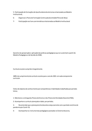 5‐ Participaçãode formaçõesde Aprofundamentode temasrelacionadosaoModelo
Institucional;
6- Organizaro Planode Formação ContinuadadaUnidade Plenade Brejo
7- ParticipaçãonaslivescomtemáticasrelacionadasaoModeloInstitucional
Garantia da apropriaçãoe aplicaçãodaspráticas pedagógicasque se sustentamapartirdo
ModeloPedagógicoe de Gestãodo IEMA.
Currículoescolarcumpridointegralmente.
100% de cumprimentodocurrículo escolarpara o anode 2021 emcada componente
curricular.
Índice de objetosde conhecimentoporcompetênciase habilidadestrabalhadosporperíodo
letivo.
1‐ Monitorar a entregadosPlanosde Ensinoe dos Planosde AtividadesDocente (PAD);
2‐ Acompanharo currículo planejadoe dado,porperíodo;
3- Recomendarque oplanejamentodocente estejacoerente comoperíodorestritivode
pandemiaporCovid-19;
4- Acompanharos instrumentaispedagógicospostados noSistemaIbutumy.
 