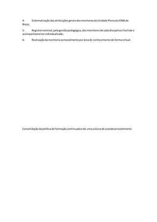 4- SistematizaçãodasatribuiçõesgeraisdosmonitoresdaUnidade PlenadoIEMA de
Brejo;
5- Registronominal,pelagestãopedagógica,dosmonitoresde cadadisciplinae faciliatro
acompanhamentoindividualizado;
6- Realizaçãodamonitoriasemanalmenteporáreado conhecimentode formavirtual.
Consolidaçãodapolíticade formaçãocontinuadae de umacultura de autodesenvolvimento.
 