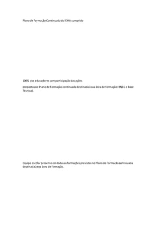 Planode Formação ContinuadadoIEMA cumprido
100% dos educadorescomparticipaçãodasações
propostasno Planode Formaçãocontinuadadestinadaàsua áreade formação(BNCCe Base
Técnica).
Equipe escolarpresente emtodasasformaçõesprevistasnoPlanode Formaçãocontinuada
destinadaàsua área de formação.
 