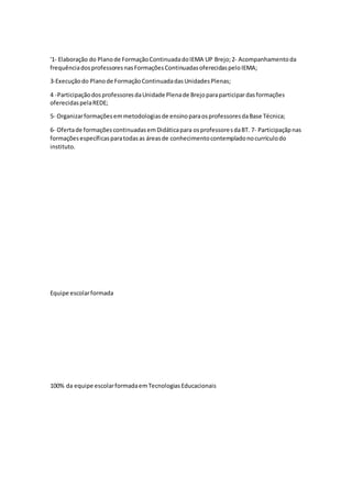 '1‐ Elaboração do Planode FormaçãoContinuadadoIEMA UP Brejo;2‐ Acompanhamentoda
frequênciadosprofessoresnasFormaçõesContinuadasoferecidaspeloIEMA;
3‐Execuçãodo Planode FormaçãoContinuadadasUnidadesPlenas;
4 -ParticipaçãodosprofessoresdaUnidade Plenade Brejoparaparticipardasformações
oferecidaspelaREDE;
5‐ Organizarformaçõesemmetodologiasde ensinoparaosprofessoresdaBase Técnica;
6- Ofertade formaçõescontinuadasemDidáticapara osprofessoresdaBT. 7- Participaçãpnas
formaçõesespecíficasparatodasas áreasde conhecimentocontempladonocurrículodo
instituto.
Equipe escolarformada
100% da equipe escolarformadaemTecnologiasEducacionais
 