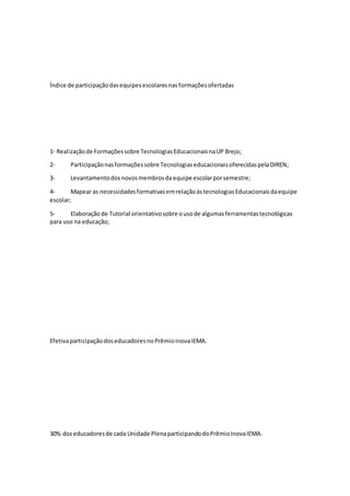 Índice de participaçãodasequipesescolaresnasformaçõesofertadas
1‐ Realizaçãode Formaçõessobre TecnologiasEducacionaisnaUP Brejo;
2- Participaçãonasformaçõessobre TecnologiaseducacionaisoferecidaspelaDIREN;
3- Levantamentodosnovosmembrosda equipe escolarporsemestre;
4- Mapear as necessidadesformativasemrelaçãoàstecnologiasEducacionaisdaequipe
escolar;
5- Elaboraçãode Tutorial orientativosobre ousode algumasferramentastecnológicas
para uso na educação;
EfetivaparticipaçãodoseducadoresnoPrêmioInovaIEMA.
30% doseducadoresde cada Unidade PlenaparticipandodoPrêmioInovaIEMA.
 