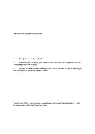 Índice de inscriçãonoEdital InovaIema
1- DivulgaçãodoEdital InovaIEMA;
2- IncentivoapráticaspedagógicasinovadorasbaseadasnasDiretrizesOperacionaise no
Planode Ação do IEMA UP Brejo;
3- DivulgaçãodosRelatosVencedoresnasRedesSociaisdoIEMA UP Brejo;4- Particpação
dos vencedoresnoEncontroAcadêmicode 2021.
Trabalhoscientíficos elaboradospeloseducadoresapresentadose/oupublicadosemeventos
locais,regionais,nacionaise/ouinternacionais
 