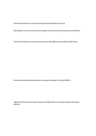 Professorpremiadoemconcursoeducacionalde abrangêncianacional
Obtençãode no mínimo01 (uma) premiaçãoa nível nacional peloseducadoresdaUPBrejo.
Índice de inscriçõesemeventoseducacionaisde abrangêncianacionalporperíodoletivo
EnvolvimentoefetivodosprofessoresnasaçõeselencadasnoProjetoIDEB6.0
100% dos Professoresde LínguaPortuguesae MatemáticaenvolvidosnasaçõesdoProjeto
IDEB 6.0
 
