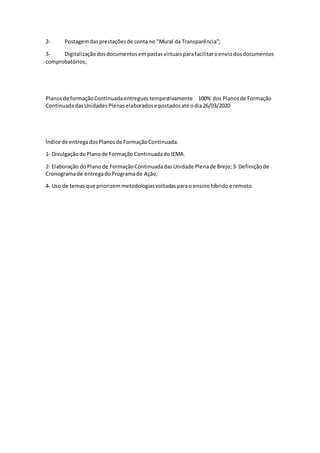 2- Postagemdasprestaçõesde conta no "Mural da Transparência";
3- Digitalizaçãodosdocumentosempastasvirtuaisparafacilitaroenviodosdocumentos
comprobatórios;
Planosde formaçãoContinuadaentreguestempestivamente 100% dos Planosde Formação
ContinuadadasUnidadesPlenaselaboradose postadosaté odia26/03/2020
Índice de entregadosPlanosde FormaçãoContinuada.
1‐ DivulgaçãodoPlanode Formação ContinuadadoIEMA.
2‐ Elaboração doPlanode FormaçãoContinuadadasUnidade Plenade Brejo;3‐ Definiçãode
Cronogramade entregadoProgramade Ação;
4- Uso de temasque priorizemmetodologiasvoltadasparao ensinohíbridoe remoto.
 