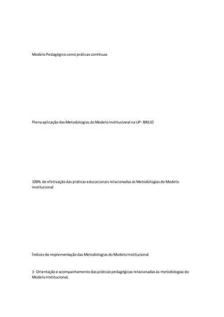 ModeloPedagógicocomopráticascontínuas
PlenaaplicaçãodasMetodologiasdoModeloInstitucional naUP- BREJO
100% de efetivaçãodaspráticaseducacionaisrelacionadasàsMetodologiasdoModelo
Institucional
Índicesde implementaçãodasMetodologiasdoModeloInstitucional
1‐ Orientaçãoe acompanhamentodaspráticaspedagógicasrelacionadasàs metodologiasdo
ModeloInstitucional;
 
