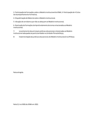 2‐ Participaçãode formaçõessobre o ModeloInstitucional doIEMA;3‐ Participaçãode 4 Ciclos
de AcompanhamentoFormativo;
4‐ Dispobilizaçãode Material sobre oModeloInstitucional;
5‐ Idicação de servidoresque não se adequamaoModeloInstitucional;
6‐ Realizaçãode formaçõesde Aprofundamentode temasrelacionadosaoModelo
Institucional;
7- LevantamentodasprincipaispráticaseducacionaisrelacionadasaoModelo
Institucional adequadasàsparticularidadesnaUnidade Plenade Brejo;
8- ImplementaçãodaspráticaseducacionaisdoModeloInstitucional naUPBrejo.
Notaatingida.
Nota5,5 no IDEB do IEMA em 2021
 