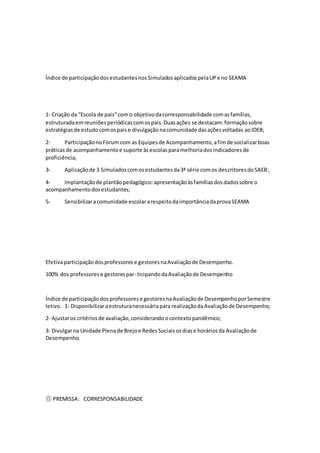 Índice de participaçãodosestudantesnosSimuladosaplicadospelaUPe no SEAMA
1‐ Criação da “Escola de pais”com o objetivodacorresponsabilidade comasfamílias,
estruturadaemreuniõesperiódicascomospais.Duasações se destacam:formaçãosobre
estratégiasde estudocomospaise divulgaçãonacomunidade dasaçõesvoltadas aoIDEB;
2- ParticipaçãonoFórum com as Equipesde Acompanhamento,afimde socializarboas
práticasde acompanhamentoe suporte àsescolasparamelhoriadosindicadoresde
proficiência;
3- Aplicaçãode 3 Simuladoscomosestudantesda3ª série comos descritoresdoSAEB;
4- Implantaçãode plantãopedagógico:apresentaçãoàsfamíliasdosdadossobre o
acompanhamentodosestudantes;
5- Sensibilizaracomunidade escolararespeitodaimportânciadaprovaSEAMA
Efetivaparticipaçãodosprofessorese gestoresnaAvaliaçãode Desempenho.
100% dos professorese gestorespar- ticipandodaAvaliaçãode Desempenho
Índice de participaçãodosprofessorese gestoresnaAvaliaçãode DesempenhoporSemestre
letivo. 1‐ Disponibilizaraestruturanecessáriapara realizaçãodaAvaliaçãode Desempenho;
2‐ Ajustaros critériosde avaliação,considerandoocontextopandêmico;
3‐ Divulgarna Unidade Plenade Brejoe RedesSociaisosdiase horáriosda Avaliaçãode
Desempenho.
⑥ PREMISSA: CORRESPONSABILIDADE
 