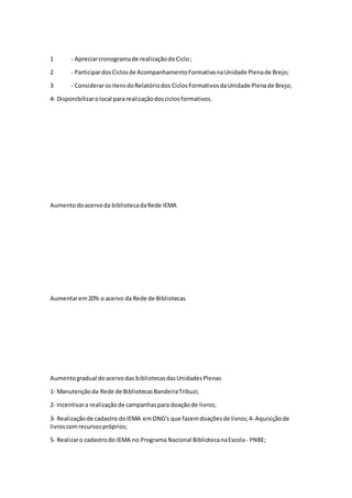 1 ‐ Apreciarcronogramade realizaçãodoCiclo;
2 ‐ ParticipardosCiclosde AcompanhamentoFormativonaUnidade Plenade Brejo;
3 ‐ ConsiderarositensdoRelatóriodos CiclosFormativosdaUnidade Plenade Brejo;
4- Disponibilizarolocal pararealizaçãodosciclosformativos.
Aumentodoacervoda bibliotecadaRede IEMA
Aumentarem20% o acervo da Rede de Bibliotecas
Aumentogradual doacervodas bibliotecasdasUnidadesPlenas
1‐ Manutençãoda Rede de BibliotecasBandeiraTribuzi;
2‐ Incentivara realizaçãode campanhaspara doaçãode livros;
3‐ Realizaçãode cadastro doIEMA emONG's que fazemdoaçõesde livros;4‐ Aquisiçãode
livroscomrecursospróprios;
5‐ Realizaro cadastrodo IEMA no Programa Nacional BibliotecanaEscola‐ PNBE;
 