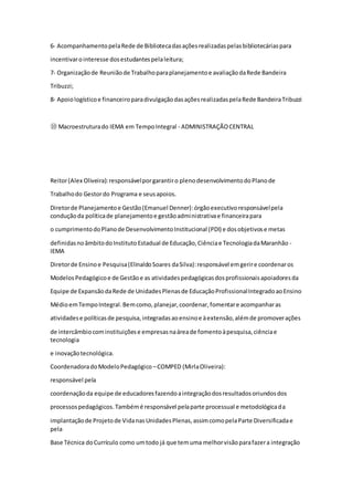 6‐ AcompanhamentopelaRede de Bibliotecadasaçõesrealizadaspelasbibliotecáriaspara
incentivarointeresse dosestudantespelaleitura;
7‐ Organizaçãode Reuniãode Trabalhoparaplanejamentoe avaliaçãodaRede Bandeira
Tribuzzi;
8‐ Apoiologísticoe financeiroparadivulgaçãodasaçõesrealizadaspelaRede BandeiraTribuzzi
⑩ Macroestruturado IEMA em TempoIntegral - ADMINISTRAÇÃOCENTRAL
Reitor(Alex Oliveira):responsávelporgarantiro plenodesenvolvimentodoPlanode
Trabalhodo Gestordo Programa e seusapoios.
Diretorde Planejamentoe Gestão(Emanuel Denner):órgãoexecutivoresponsávelpela
conduçãoda políticade planejamentoe gestãoadministrativae financeirapara
o cumprimentodoPlanode DesenvolvimentoInstitucional (PDI) e dosobjetivose metas
definidasnoâmbitodoInstitutoEstadual de Educação,Ciênciae TecnologiadaMaranhão ‐
IEMA
Diretorde Ensinoe Pesquisa(ElinaldoSoares daSilva):responsável emgerire coordenaros
ModelosPedagógicoe de Gestãoe as atividadespedagógicasdosprofissionaisapoiadoresda
Equipe de ExpansãodaRede de UnidadesPlenasde EducaçãoProfissionalIntegradoaoEnsino
MédioemTempoIntegral.Bemcomo,planejar,coordenar,fomentare acompanharas
atividadese políticasde pesquisa,integradasaoensinoe àextensão,alémde promoverações
de intercâmbiocominstituiçõese empresasnaáreade fomentoàpesquisa,ciênciae
tecnologia
e inovaçãotecnológica.
CoordenadoradoModeloPedagógico –COMPED (MirlaOliveira):
responsável pela
coordenaçãoda equipe de educadoresfazendoaintegraçãodosresultadosoriundosdos
processospedagógicos.Tambémé responsável pelaparte processual e metodológicada
implantaçãode Projetode VidanasUnidadesPlenas,assimcomopelaParte Diversificadae
pela
Base Técnica doCurrículo como umtodo já que temuma melhorvisãoparafazera integração
 