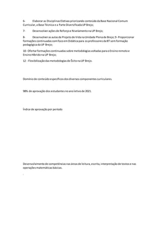 6- Elaborar as DisciplinasEletivaspriorizando conteúdodaBase Nacional Comum
Curricular,a Base Técnica e a Parte DiversificadaUPBrejo;
7- Desenvolveraçõesde Reforçoe NivelamentonaUP Brejo;
8- Desenvolverasaulasde Projetode VidanaUnidade Plenade Brejo;9- Proporcionar
formaçõescontinuadascomfocoemDidáticapara osprofessoresdaBT semformação
pedagógicadaUP Brejo;
10- Ofertarformaçõescontinuadassobre metodologiasvoltadasparaoEnsinoremotoe
EnsinoHíbridona UP Brejo;
12 - Flexibilizaçãodasmetodologiasde ÊxitonaUP Brejo.
Domíniode conteúdoespecíficosdosdiversoscomponentescurriculares.
98% de aprovação dos estudantesnoanoletivode 2021.
Índice de aprovaçãopor período
Desenvolvimentode competênciasnasáreasde leitura,escrita,interpretaçãode textose nas
operaçõesmatemáticasbásicas.
.
 
