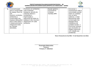 PREFEITURAMUNICIPALDENOVOHORIZONTEDOSUL - M
S
GERÊNCIAMUNICIPALDEEDUCAÇÃO,ESPORTE,CULTURAELAZER – GEMED
---------------------------------------------------------------------------------
Avenida João Camargo Sobrinho, 600 – Centro – CEP 79.745-000 – Novo Horizonte do Sul – MS
Fone: (67) 3447-1153. E-mail: seceducnhs@gmail.com
1. Conscientização
para a conservação
do espaço físico do
CEI.
Garantir condições,
ambientes e
conservação dos
espaços adequados
para o bem-estar e
o desenvolvimento
integral de todas
as crianças
atendidas;
Promover um ambiente
mais acolhedor.
Assegurar através de
vistorias diárias e
constantes a
higienização e
segurança de todos os
espaços e dos recursos
disponíveis em cada
ambiente.
Equipe gestora
Funcionários
Crianças
Famílias APM
Conversar e
conscientizar toda a
comunidade escolar
sobre os cuidados
com os bens
coletivos.  Zelar
diariamente pela
conservação dos
espação física,
mobiliários da
unidade escolar. 
Comunicar sempre
que necessário os
órgãos superiores
com relação aos
problemas
Novo Horizonte do Sul-MS, 13 de Dezembro de 2022.
______________________________
Rosangela Melquiades
Diretora
Portaria nº. 008/2022
 
