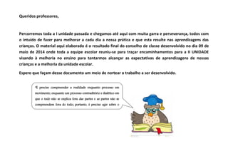 Queridos professores, 
Percorremos toda a I unidade passada e chegamos até aqui com muita garra e perseverança, todos com 
o intuído de fazer para melhorar a cada dia a nossa prática e que esta resulte nas aprendizagens das 
crianças. O material aqui elaborado é o resultado final do conselho de classe desenvolvido no dia 09 de 
maio de 2014 onde toda a equipe escolar reuniu-se para traçar encaminhamentos para a II UNIDADE 
visando à melhoria no ensino para tentarmos alcançar as expectativas de aprendizagens de nossas 
crianças e a melhoria da unidade escolar. 
Espero que façam desse documento um meio de nortear o trabalho a ser desenvolvido. 
“É preciso compreender a realidade enquanto processo em 
movimento, enquanto um processo contraditório e dialético em 
que o todo não se explica fora das partes e as partes não se 
compreendem fora do todo; portanto, é preciso agir sobre o 
todo agindo simultaneamente sobre as diferentes partes” 
(SAVIANI, 1991, p.55). 
 