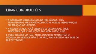 LIDAR COM OBJEÇÕES
• A MAIORIA DA OBJEÇÕES ESTA EM NÓS MESMOS, POIS
TRANSFERIMOS PARA NOSSO CONTATO AS NOSSAS INSEGURANÇAS
EM RELAÇÃO AO NEGÓCIO.
• A MEDIDA EM QUE VOCÊ CRESCE E SE DESENVOLVE, VOCE
PERCEBERÁ QUE AS OBJEÇÕES SÃO MERAS DESCULPAS .
E VOCE RECEBER UM NÃO, ANTES MESMO DE APRESENTAR O
NECÓCIO, NA VERDADE NÃO É UM NÃO, POIS A PESSOA NEM SABE DO
QUE SE TRATA!!!!!
 