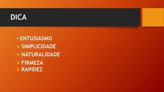 DICA
• ENTUSIASMO
 SIMPLICIDADE
 NATURALIDADE
 FIRMEZA
 RAPIDEZ
 