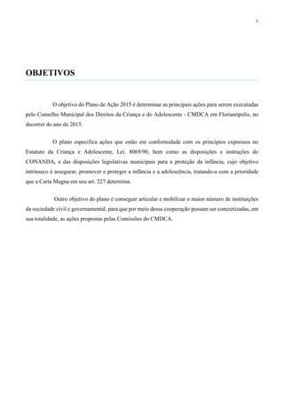 6
OBJETIVOS
O objetivo do Plano de Ação 2015 é determinar as principais ações para serem executadas
pelo Conselho Municipal dos Direitos da Criança e do Adolescente - CMDCA em Florianópolis, no
decorrer do ano de 2015.
O plano especifica ações que estão em conformidade com os princípios expressos no
Estatuto da Criança e Adolescente, Lei. 8069/90, bem como as disposições e instruções do
CONANDA, e das disposições legislativas municipais para a proteção da infância, cujo objetivo
intrínseco é assegurar, promover e proteger a infância e a adolescência, tratando-a com a prioridade
que a Carta Magna em seu art. 227 determina.
Outro objetivo do plano é conseguir articular e mobilizar o maior número de instituições
da sociedade civil e governamental, para que por meio dessa cooperação possam ser concretizadas, em
sua totalidade, as ações propostas pelas Comissões do CMDCA.
 