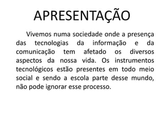 APRESENTAÇÃO
   Vivemos numa sociedade onde a presença
das tecnologias da informação e da
comunicação tem afetado os diversos
aspectos da nossa vida. Os instrumentos
tecnológicos estão presentes em todo meio
social e sendo a escola parte desse mundo,
não pode ignorar esse processo.
 