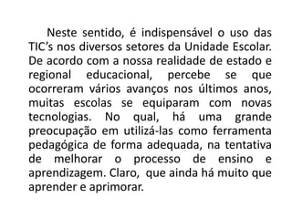 Neste sentido, é indispensável o uso das
TIC’s nos diversos setores da Unidade Escolar.
De acordo com a nossa realidade de estado e
regional educacional, percebe se que
ocorreram vários avanços nos últimos anos,
muitas escolas se equiparam com novas
tecnologias. No qual, há uma grande
preocupação em utilizá-las como ferramenta
pedagógica de forma adequada, na tentativa
de melhorar o processo de ensino e
aprendizagem. Claro, que ainda há muito que
aprender e aprimorar.
 