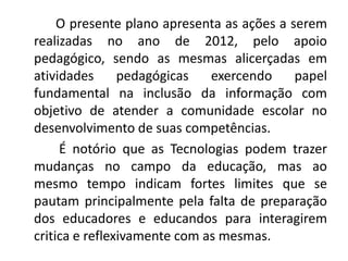 O presente plano apresenta as ações a serem
realizadas no ano de 2012, pelo apoio
pedagógico, sendo as mesmas alicerçadas em
atividades      pedagógicas   exercendo     papel
fundamental na inclusão da informação com
objetivo de atender a comunidade escolar no
desenvolvimento de suas competências.
     É notório que as Tecnologias podem trazer
mudanças no campo da educação, mas ao
mesmo tempo indicam fortes limites que se
pautam principalmente pela falta de preparação
dos educadores e educandos para interagirem
critica e reflexivamente com as mesmas.
 