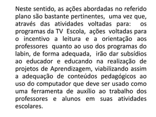 Neste sentido, as ações abordadas no referido
plano são bastante pertinentes, uma vez que,
através das atividades voltadas para: os
programas da TV Escola, ações voltadas para
o incentivo a leitura e a orientação aos
professores quanto ao uso dos programas do
labin, de forma adequada, irão dar subsídios
ao educador e educando na realização de
projetos de Aprendizagem, viabilizando assim
a adequação de conteúdos pedagógicos ao
uso do computador que deve ser usado como
uma ferramenta de auxílio ao trabalho dos
professores e alunos em suas atividades
escolares.
 
