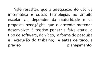 Vale ressaltar, que a adequação do uso da
informática e outras tecnologias no âmbito
escolar vai depender da maturidade e da
proposta pedagógica que o docente pretende
desenvolver. É preciso pensar a faixa etária, o
tipo de software, de vídeo, a forma de pesquisa
e execução do trabalho; e antes de tudo, é
preciso                           planejamento.
 
