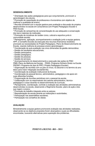 DESENVOLVIMENTO
* Orientação das ações pedagógicas para que conjuntamente, promovam a
aprendizagem dos alunos;
* Promoção de capacitação de professores e funcionários com objetivo de
melhorar a qualidade de ensino;
* Reunião bimestral com a equipe gestora para avaliação e discussão de projetos
desenvolvidos na escola em consonância com Projeto Pedagógico Escolar e
PDE-Escola;
* Promoção de campanhas de conscientização do uso adequado e conservação
dos bens materiais da instituição;
* Promoção de iniciativas de caráter cívico, cultural e esportivo junto à
comunidade escolar;
* Planejamento, aplicação, acompanhamento e avaliação junto a equipe gestora,
APP, e Conselho Escolar,da execução dos recursos financeiros recebidos
priorizado as necessidades do Projeto Pedagógico, Plano de Desenvolvimento da
Escola, visando melhoria do processo ensino aprendizagem ;
* Coordenação da auto-avaliação nas cinco dimensões da gestão democrática:
- Gestão de resultados educacionais;
- Gestão participativa;
- Gestão pedagógica;
- Gestão de pessoas;
- Gestão de serviços;
* Acompanhamento do desenvolvimento e execução das ações do PDE/
PME( Plano de Melhoria da Escola), PDDE- Programa Dinheiro Direto na Escola
PROAFI- Programa de Ape do PPE ( Projeto Pedagógico Escolar);
* Organização de reuniões com os pais no início, no decorrer e no término do ano
letivo para maior integração escola/família;
* Coordenação da avaliação institucional da Escola;
* Coordenação do pessoal técnico, administrativo, pedagógico e de apoio em
suas diferentes funções;
* Programação de reuniões periódicas com o pessoal da escola;
* Colaboração com os responsáveis dos setores administrativo, técnico-
pedagógico e corpo docente no desenvolvimento do Currículo;
* Planejamento, coordenação, controle e avaliação das atividades administrativas
desenvolvidas na escola, observando o Regimento Escolar, plano de ação e leis
que regem o ensino;
* Promoção de trabalho integrado entre os setores;
* Representação da escola perante as instituições e autoridades;
* Participação nas assembléias escolares;
* Participação nos conselhos de classe.
AVALIAÇÃO
Bimestralmente a equipe gestora promoverá avaliação das atividades realizadas,
observando se os objetivos propostos foram alcançados e quais as dificuldades
encontradas, buscando alternativas para superação dos problemas.
PIMENTA BUENO –RO – 2011
 