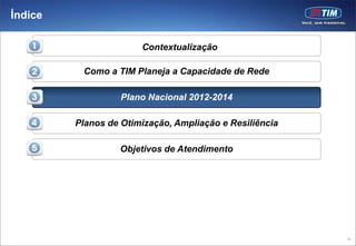 Índice

                       Contextualização

          Como a TIM Planeja a Capacidade de Rede

                   Plano Nacional 2012-2014

         Planos de Otimização, Ampliação e Resiliência

                  Objetivos de Atendimento




                                                         14
 