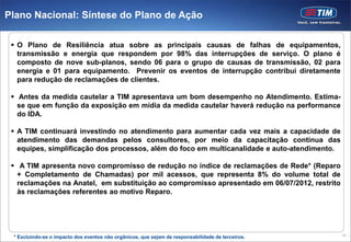 Plano Nacional: Síntese do Plano de Ação

  O Plano de Resiliência atua sobre as principais causas de falhas de equipamentos,
   transmissão e energia que respondem por 98% das interrupções de serviço. O plano é
   composto de nove sub-planos, sendo 06 para o grupo de causas de transmissão, 02 para
   energia e 01 para equipamento. Prevenir os eventos de interrupção contribui diretamente
   para redução de reclamações de clientes.

  Antes da medida cautelar a TIM apresentava um bom desempenho no Atendimento. Estima-
   se que em função da exposição em mídia da medida cautelar haverá redução na performance
   do IDA.

  A TIM continuará investindo no atendimento para aumentar cada vez mais a capacidade de
   atendimento das demandas pelos consultores, por meio da capacitação contínua das
   equipes, simplificação dos processos, além do foco em multicanalidade e auto-atendimento.

  A TIM apresenta novo compromisso de redução no índice de reclamações de Rede* (Reparo
   + Completamento de Chamadas) por mil acessos, que representa 8% do volume total de
   reclamações na Anatel, em substituição ao compromisso apresentado em 06/07/2012, restrito
   às reclamações referentes ao motivo Reparo.




                                                                                                   16
 * Excluindo-se o impacto dos eventos não orgânicos, que sejam de responsabilidade de terceiros.
 