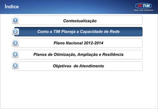 Índice

                       Contextualização

          Como a TIM Planeja a Capacidade de Rede

                   Plano Nacional 2012-2014

         Planos de Otimização, Ampliação e Resiliência

                  Objetivos de Atendimento




                                                         3
 