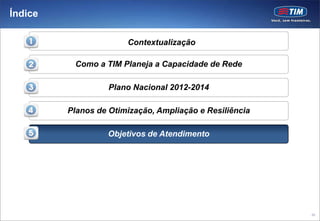 Índice

                       Contextualização

          Como a TIM Planeja a Capacidade de Rede

                   Plano Nacional 2012-2014

         Planos de Otimização, Ampliação e Resiliência

                  Objetivos de Atendimento




                                                         95
 