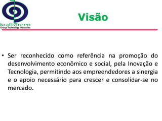 Visão


• Ser reconhecido como referência na promoção do
  desenvolvimento econômico e social, pela Inovação e
  Tecnologia, permitindo aos empreendedores a sinergia
  e o apoio necessário para crescer e consolidar-se no
  mercado.
 
