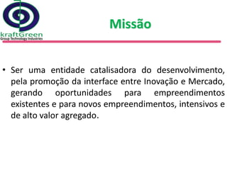 Missão


• Ser uma entidade catalisadora do desenvolvimento,
  pela promoção da interface entre Inovação e Mercado,
  gerando oportunidades para empreendimentos
  existentes e para novos empreendimentos, intensivos e
  de alto valor agregado.
 