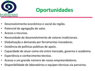 Oportunidades

•   Desenvolvimento econômico e social da região.
•   Potencial de agregação de valor.
•   Acesso a recursos.
•   Necessidade de desenvolvimento de setores tradicionais.
•   Globalização e demanda por ferramentas inovadoras.
•   Existência de políticas públicas de apoio.
•   Capacidade de atuar como elo entre mercado, governo e academia.
•   Experiência e conhecimento técnico.
•   Acesso a um grande número de novos empreendedores.
•   Disponibilidade de laboratórios e equipes técnicas via parceiros.
 