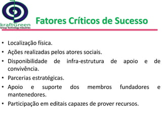 Fatores Críticos de Sucesso

• Localização física.
• Ações realizadas pelos atores sociais.
• Disponibilidade de infra-estrutura de apoio e de
  convivência.
• Parcerias estratégicas.
• Apoio e suporte dos membros fundadores e
  mantenedores.
• Participação em editais capazes de prover recursos.
 