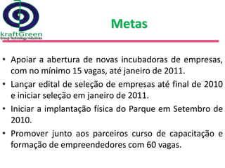 Metas

• Apoiar a abertura de novas incubadoras de empresas,
  com no mínimo 15 vagas, até janeiro de 2011.
• Lançar edital de seleção de empresas até final de 2010
  e iniciar seleção em janeiro de 2011.
• Iniciar a implantação física do Parque em Setembro de
  2010.
• Promover junto aos parceiros curso de capacitação e
  formação de empreendedores com 60 vagas.
 