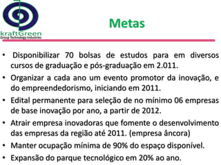 Metas

• Disponibilizar 70 bolsas de estudos para em diversos
  cursos de graduação e pós-graduação em 2.011.
• Organizar a cada ano um evento promotor da inovação, e
  do empreendedorismo, iniciando em 2011.
• Edital permanente para seleção de no mínimo 06 empresas
  de base inovação por ano, a partir de 2012.
• Atrair empresa inovadoras que fomente o desenvolvimento
  das empresas da região até 2011. (empresa âncora)
• Manter ocupação mínima de 90% do espaço disponível.
• Expansão do parque tecnológico em 20% ao ano.
 