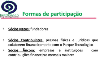 Formas de participação

•   Sócios Natos: fundadores

•   Sócios Contribuintes: pessoas físicas e jurídicas que
    colaborem financeiramente com o Parque Tecnológico
•   Sócios Âncora: empresas e instituições            com
    contribuições financeiras mensais maiores
 
