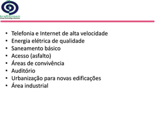 •   Telefonia e Internet de alta velocidade
•   Energia elétrica de qualidade
•   Saneamento básico
•   Acesso (asfalto)
•   Áreas de convivência
•   Auditório
•   Urbanização para novas edificações
•   Área industrial
 