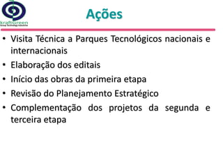 Ações
• Visita Técnica a Parques Tecnológicos nacionais e
  internacionais
• Elaboração dos editais
• Início das obras da primeira etapa
• Revisão do Planejamento Estratégico
• Complementação dos projetos da segunda e
  terceira etapa
 