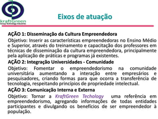 Eixos de atuação

AÇÃO 1: Disseminação da Cultura Empreendedora
Objetivo: Inserir as características empreendedoras no Ensino Médio
e Superior, através do treinamento e capacitação dos professores em
técnicas de disseminação da cultura empreendedora, principalmente
pela aplicação de práticas e programas já existentes.
AÇÃO 2: Integração Universidades - Comunidade
Objetivo: Fomentar o empreendedorismo na comunidade
universitária aumentando a interação entre empresários e
pesquisadores, criando formas para que ocorra a transferência de
tecnologia, respeitando princípios de propriedade intelectual.
AÇÃO 3: Comunicação Interna e Externa
Objetivo: Tornar a KraftGreen Techology uma referência em
empreendedorismo, agregando informações de todas entidades
participantes e divulgando os benefícios de ser empreendedor à
população.
 