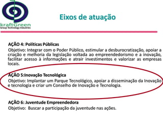 Eixos de atuação


AÇÃO 4: Políticas Públicas
Objetivo: Integrar com o Poder Público, estimular a desburocratização, apoiar a
criação e melhoria da legislação voltada ao empreendedorismo e a inovação,
facilitar acesso à informações e atrair investimentos e valorizar as empresas
locais.

AÇÃO 5:Inovação Tecnológica
Objetivo: Implantar um Parque Tecnológico, apoiar a disseminação da Inovação
e tecnologia e criar um Conselho de Inovação e Tecnologia.


AÇÃO 6: Juventude Empreendedora
Objetivo: Buscar a participação da juventude nas ações.
 