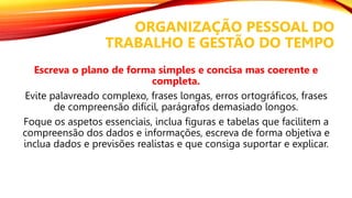 ORGANIZAÇÃO PESSOAL DO
TRABALHO E GESTÃO DO TEMPO
Escreva o plano de forma simples e concisa mas coerente e
completa.
Evite palavreado complexo, frases longas, erros ortográficos, frases
de compreensão difícil, parágrafos demasiado longos.
Foque os aspetos essenciais, inclua figuras e tabelas que facilitem a
compreensão dos dados e informações, escreva de forma objetiva e
inclua dados e previsões realistas e que consiga suportar e explicar.
 